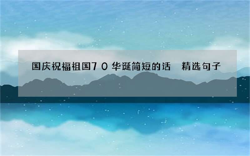 国庆祝福祖国70华诞简短的话 精选句子